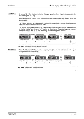 Parameter Monitor display and monitor output signals
FR-E700 EC 6 - 141
Ħ
NOTES By setting "0" in Pr. 52, the monitoring of output speed to alarm display can be selected in
sequence by the SET key.
When the operation panel is used, the displayed units are Hz and A only and the others are
not displayed.
The monitor set in Pr. 52 is displayed in the third monitor position. However, change the out-
put current monitor for the motor load factor.
The monitor displayed at powering on is the first monitor. Display the monitor to be displayed
on the first monitor and press the SET key for 1s. (To return to the output frequency monitor,
hold down the SET key for 1s after displaying the output frequency monitor.)
I001800E
Fig. 6-67: Displaying various types of monitor
Example Ĥ When Pr. 52 is set to "20" (cumulative energizing time), the monitor is displayed on the oper-
ation panel as described below.
I001801C
Fig. 6-68: Selection of the third monitor
Power on monitor (first monitor) Second monitor Third monitor Alarm monitor
Output frequency Output current Output voltage
With
fault
Power on monitor (first monitor) Second Third monitor Alarm monitor
Output frequency Output current Cumulative energizing time
With
fault
 