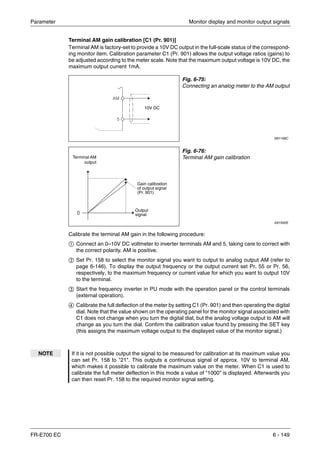 Parameter Monitor display and monitor output signals
FR-E700 EC 6 - 149
Terminal AM gain calibration [C1 (Pr. 901)]
Terminal AM is factory-set to provide a 10V DC output in the full-scale status of the correspond-
ing monitor item. Calibration parameter C1 (Pr. 901) allows the output voltage ratios (gains) to
be adjusted according to the meter scale. Note that the maximum output voltage is 10V DC, the
maximum output current 1mA.
Calibrate the terminal AM gain in the following procedure:
ቢ Connect an 0–10V DC voltmeter to inverter terminals AM and 5, taking care to correct with
the correct polarity. AM is positive.
ባ Set Pr. 158 to select the monitor signal you want to output to analog output AM (refer to
page 6-146). To display the output frequency or the output current set Pr. 55 or Pr. 56,
respectively, to the maximum frequency or current value for which you want to output 10V
to the terminal.
ቤ Start the frequency inverter in PU mode with the operation panel or the control terminals
(external operation).
ብ Calibrate the full deflection of the meter by setting C1 (Pr. 901) and then operating the digital
dial. Note that the value shown on the operating panel for the monitor signal associated with
C1 does not change when you turn the digital dial, but the analog voltage output to AM will
change as you turn the dial. Confirm the calibration value found by pressing the SET key
(this assigns the maximum voltage output to the displayed value of the monitor signal.)
Fig. 6-75:
Connecting an analog meter to the AM output
I001168C
Fig. 6-76:
Terminal AM gain calibration
I001932E
NOTE If it is not possible output the signal to be measured for calibration at its maximum value you
can set Pr. 158 to "21". This outputs a continuous signal of approx. 10V to terminal AM,
which makes it possible to calibrate the maximum value on the meter. When C1 is used to
calibrate the full meter deflection in this mode a value of "1000" is displayed. Afterwards you
can then reset Pr. 158 to the required monitor signal setting.
10V DC
Output
signal
Gain calibration
of output signal
(Pr. 901)
Terminal AM
output
 