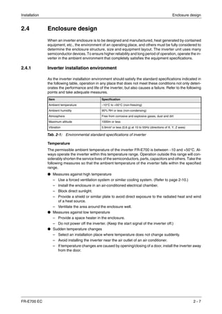 Installation Enclosure design
FR-E700 EC 2 - 7
2.4 Enclosure design
When an inverter enclosure is to be designed and manufactured, heat generated by contained
equipment, etc., the environment of an operating place, and others must be fully considered to
determine the enclosure structure, size and equipment layout. The inverter unit uses many
semiconductor devices. To ensure higher reliability and long period of operation, operate the in-
verter in the ambient environment that completely satisfies the equipment specifications.
2.4.1 Inverter installation environment
As the inverter installation environment should satisfy the standard specifications indicated in
the following table, operation in any place that does not meet these conditions not only deteri-
orates the performance and life of the inverter, but also causes a failure. Refer to the following
points and take adequate measures.
Temperature
The permissible ambient temperature of the inverter FR-E700 is between −10 and +50°C. Al-
ways operate the inverter within this temperature range. Operation outside this range will con-
siderably shorten the service lives of the semiconductors, parts, capacitors and others. Take the
following measures so that the ambient temperature of the inverter falls within the specified
range.
● Measures against high temperature
– Use a forced ventilation system or similar cooling system. (Refer to page 2-10.)
– Install the enclosure in an air-conditioned electrical chamber.
– Block direct sunlight.
– Provide a shield or similar plate to avoid direct exposure to the radiated heat and wind
of a heat source.
– Ventilate the area around the enclosure well.
● Measures against low temperature
– Provide a space heater in the enclosure.
– Do not power off the inverter. (Keep the start signal of the inverter off.)
● Sudden temperature changes
– Select an installation place where temperature does not change suddenly.
– Avoid installing the inverter near the air outlet of an air conditioner.
– If temperature changes are caused by opening/closing of a door, install the inverter away
from the door.
Item Specification
Ambient temperature −10°C to +50°C (non-freezing)
Ambient humidity 90% RH or less (non-condensing)
Atmosphere Free from corrosive and explosive gases, dust and dirt
Maximum altitude 1000m or less
Vibration 5.9m/s² or less (0,6 g) at 10 to 55Hz (directions of X, Y, Z axes)
Tab. 2-1: Environmental standard specifications of inverter
 