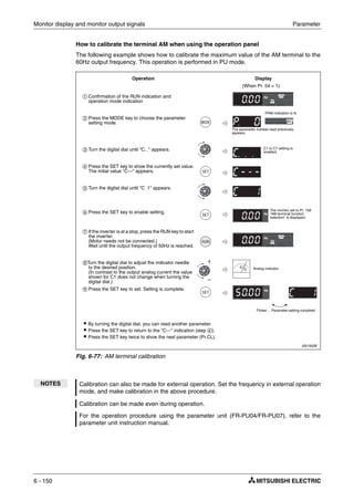 Monitor display and monitor output signals Parameter
6 - 150
How to calibrate the terminal AM when using the operation panel
The following example shows how to calibrate the maximum value of the AM terminal to the
60Hz output frequency. This operation is performed in PU mode.
I001933E
Fig. 6-77: AM terminal calibration
NOTES Calibration can also be made for external operation. Set the frequency in external operation
mode, and make calibration in the above procedure.
Calibration can be made even during operation.
For the operation procedure using the parameter unit (FR-PU04/FR-PU07), refer to the
parameter unit instruction manual.
ቢ Confirmation of the RUN indication and
operation mode indication
ባ Press the MODE key to choose the parameter
setting mode.
ቤ Turn the digital dial until "C..." appears.
ብ Press the SET key to show the currently set value.
The initial value "C---" appears.
ቦ Turn the digital dial until "C 1" appears.
ቧ Press the SET key to enable setting.
ቨ If the inverter is at a stop, press the RUN key to start
the inverter.
(Motor needs not be connected.)
Wait until the output frequency of 50Hz is reached.
ቩTurn the digital dial to adjust the indicator needle
to the desired position.
(In contrast to the output analog current the value
shown for C1 does not change when turning the
digital dial.)
ቪ Press the SET key to set. Setting is complete.
(When Pr. 54 = 1)
Operation Display
Flicker ... Parameter setting complete!
The monitor set to Pr. 158
"AM terminal function
selection" is displayed.
Analog indicator
ț By turning the digital dial, you can read another parameter.
ț Press the SET key to return to the "C---" indication (step ብ).
ț Press the SET key twice to show the next parameter (Pr.CL).
PRM indication is lit.
C1 to C7 setting is
enabled.
The parameter number read previously
appears.
 
