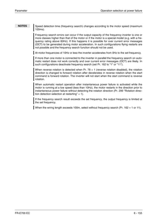 Parameter Operation selection at power failure
FR-E700 EC 6 - 155
NOTES Speed detection time (frequency search) changes according to the motor speed (maximum
100ms).
Frequency search errors can occur if the output capacity of the frequency inverter is one or
more classes higher than that of the motor or if the motor is a special model (e.g. with a fre-
quency rating above 60Hz). If this happens it is possible for over current error messages
(OCT) to be generated during motor acceleration. In such configurations flying restarts are
not possible and the frequency search function should not be used.
At motor frequencies of 10Hz or less the inverter accelerates from 0Hz to the set frequency.
If more than one motor is connected to the inverter in parallel the frequency search on auto-
matic restart does not work correctly and over current error messages (OCT) are likely. In
such configurations deactivate frequency search (set Pr. 162 to "1" or "11").
When reverse rotation is detected when Pr. 78 = 1 (reverse rotation disabled), the rotation
direction is changed to forward rotation after decelerates in reverse rotation when the start
command is forward rotation. The inverter will not start when the start command is reverse
rotation.
When automatic restart operation after instantaneous power failure is activated while the
motor is running at a low speed (less than 10Hz), the motor restarts in the direction prior to
instantaneous power failure without detecting the rotation direction (Pr. 299 "Rotation direc-
tion detection selection at restarting" = 1).
If the frequency search result exceeds the set frequency, the output frequency is limited at
the set frequency.
When the wiring length exceeds 100m, select without frequency search (Pr. 162 = 1 or 11).
 