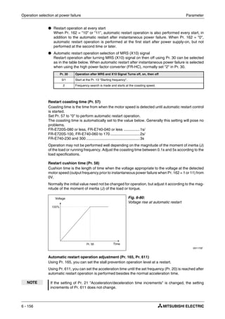 Operation selection at power failure Parameter
6 - 156
● Restart operation at every start
When Pr. 162 = "10" or "11", automatic restart operation is also performed every start, in
addition to the automatic restart after instantaneous power failure. When Pr. 162 = "0",
automatic restart operation is performed at the first start after power supply-on, but not
performed at the second time or later.
● Automatic restart operation selection of MRS (X10) signal
Restart operation after turning MRS (X10) signal on then off using Pr. 30 can be selected
as in the table below. When automatic restart after instantaneous power failure is selected
when using the high power factor converter (FR-HC), normally set "2" in Pr. 30.
Restart coasting time (Pr. 57)
Coasting time is the time from when the motor speed is detected until automatic restart control
is started.
Set Pr. 57 to "0" to perform automatic restart operation.
The coasting time is automatically set to the value below. Generally this setting will pose no
problems.
FR-E720S-080 or less, FR-E740-040 or less ...............1s/
FR-E720S-100, FR-E740-060 to 170............................2s/
FR-E740-230 and 300...................................................3s
Operation may not be performed well depending on the magnitude of the moment of inertia (J)
of the load or running frequency. Adjust the coasting time between 0.1s and 5s according to the
load specifications.
Restart cushion time (Pr. 58)
Cushion time is the length of time when the voltage appropriate to the voltage at the detected
motor speed (output frequency prior to instantaneous power failure when Pr. 162 = 1 or 11) from
0V.
Normally the initial value need not be changed for operation, but adjust it according to the mag-
nitude of the moment of inertia (J) of the load or torque.
Automatic restart operation adjustment (Pr. 165, Pr. 611)
Using Pr. 165, you can set the stall prevention operation level at a restart.
Using Pr. 611, you can set the acceleration time until the set frequency (Pr. 20) is reached after
automatic restart operation is performed besides the normal acceleration time.
Pr. 30 Operation after MRS and X10 Signal Turns off, on, then off
0/1 Start at the Pr. 13 "Starting frequency".
2 Frequency search is made and starts at the coasting speed.
Fig. 6-80:
Voltage rise at automatic restart
I001170E
NOTE If the setting of Pr. 21 "Acceleration/deceleration time increments" is changed, the setting
increments of Pr. 611 does not change.
Voltage
Time
 