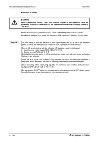 Operation selection at power failure Parameter
6 - 158
Execution of tuning
When performing tuning or PU operation, press the RUN key of the operation panel.
For external operation, turn on the run command (STF signal or STR signal). Tuning starts.
E
CAUTION:
Before performing tuning, check the monitor display of the operation panel or
parameter unit (FR-PU04/FR-PU07) if the inverter is in the status for tuning. (Refer to
Tab. 6-13).
NOTES To force tuning to end, use the MRS or RES signal or press the STOP key of the operation
panel. (Turning the start signal (STF signal or STR signal) off also ends tuning.)
During offline auto tuning, only the following I/O signals are valid: (initial value)
– Input terminal <valid signal> MRS, RES, STF, STR
– Output terminal RUN, AM, A, B, C
Note that the progress status of offline auto tuning is output from AM when speed and output
frequency are selected.
Since the RUN signal turns on when tuning is started, caution is required especially when a
sequence which releases a mechanical brake by the RUN signal has been designed.
When executing offline auto tuning, input the run command after switching on the main cir-
cuit power (R/L1, S/L2, T/L3) of the inverter.
Do not perform ON/OFF switching of the second function selection signal (RT) during execu-
tion of offline auto tuning. Auto tuning is not excecuted properly.
 
