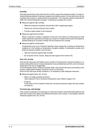 Enclosure design Installation
2 - 8
Humidity
Normally operate the inverter within the 45% to 90% range of the ambient humidity. Too high hu-
midity will pose problems of reduced insulation and metal corrosion. On the other hand, too low
humidity may produce a spatial electrical breakdown. The insulation distance specified in
JEM1103 "Control Equipment Insulator" is defined as humidity 45% to 85%.
● Measures against high humidity
– Make the enclosure enclosed, and provide it with a hygroscopic agent.
– Take dry air into the enclosure from outside.
– Provide a space heater in the enclosure
● Measures against low humidity
What is important in fitting or inspection of the unit in this status is to discharge your body
(static electricity) beforehand and keep your body from contact with the parts and patterns,
besides blowing air of proper humidity into the enclosure from outside.
● Measures against condensation
Condensation may occur if frequent operation stops change the in-enclosure temperature
suddenly or if the outside air temperature changes suddenly. Condensation causes such
faults as reduced insulation and corrosion.
– Take the measures against high humidity.
– Do not power off the inverter. (Keep the start signal of the inverter off.)
Dust, dirt, oil mist
Dust and dirt will cause such faults as poor contact of contact points, reduced insulation or re-
duced cooling effect due to moisture absorption of accumulated dust and dirt, and in-enclosure
temperature rise due to clogged filter.
In the atmosphere where conductive powder floats, dust and dirt will cause such faults as mal-
function, deteriorated insulation and short circuit in a short time.
Since oil mist will cause similar conditions, it is necessary to take adequate measures.
● Measures against dust, dirt, oil mist
– Place in a totally enclosed enclosure.
Take measures if the in-enclosure temperature rises. (Refer to page 2-10.)
– Purge air.
Pump clean air from outside to make the in-enclosure pressure higher than the outside-
air pressure.
Corrosive gas, salt damage
If the inverter is exposed to corrosive gas or to salt near a beach, the printed board patterns and
parts will corrode or the relays and switches will result in poor contact. In such places, take the
measures against dust, dirt, oil mist.
 