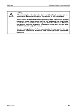 Parameter Operation selection at power failure
FR-E700 EC 6 - 161
E
CAUTION:
Before activating the automatic restart after power failure function please make sure
that this mode is supported for the drive and permitted for your configuration.
When automatic restart after instantaneous power failure has been selected, the motor
and machine will start suddenly (after the reset time has elapsed) after occurrence of
an instantaneous power failure. Stay away from the motor and machine. When you
have selected automatic restart after instantaneous power failure function, apply
CAUTION stickers in easily visible places.
When the start signal is turned off or is pressed during the restart cushion time after
instantaneous power failure, deceleration starts after Pr. 58 "Restart cushion time"
has elapsed.
 
