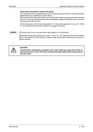 Parameter Operation selection at power failure
FR-E700 EC 6 - 165
Power failure deceleration signal (Y46 signal)
The Y46 signal is on during deceleration at an instantaneous power failure or during a stop after
deceleration at an instantaneous power failure.
After a power failure stop, the inverter can not start even if power is restored the start command
is given. In this case, check the power failure deceleration signal (Y46 signal) (at occurrence of
input phase loss (E.ILF), etc.).
For the Y46 signal, set "46 (forward operation)" or "146 (reverse operation)" to any of Pr. 190 to
Pr. 192 "Output terminal function selection" to assign the function.
NOTES During a stop or trip, the power failure stop selection is not performed.
Changing the terminal assignment using Pr. 190 to Pr. 192 "Output terminal function selec-
tion" may affect the other functions. Please make setting after confirming the function of
each terminal.
E
CAUTION:
If power-failure deceleration operation is set, some loads may cause the inverter to
trip and the motor to coast. The motor will coast if enough regenerative energy is given
from the motor.
 
