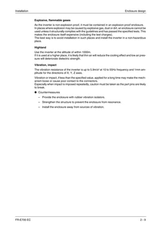 Installation Enclosure design
FR-E700 EC 2 - 9
Explosive, flammable gases
As the inverter is non-explosion proof, it must be contained in an explosion proof enclosure.
In places where explosion may be caused by explosive gas, dust or dirt, an enclosure cannot be
used unless it structurally complies with the guidelines and has passed the specified tests. This
makes the enclosure itself expensive (including the test charges).
The best way is to avoid installation in such places and install the inverter in a non-hazardous
place.
Highland
Use the inverter at the altitude of within 1000m.
If it is used at a higher place, it is likely that thin air will reduce the cooling effect and low air pres-
sure will deteriorate dielectric strength.
Vibration, impact
The vibration resistance of the inverter is up to 5.9m/s² at 10 to 55Hz frequency and 1mm am-
plitude for the directions of X, Y, Z axes.
Vibration or impact, if less than the specified value, applied for a long time may make the mech-
anism loose or cause poor contact to the connectors.
Especially when impact is imposed repeatedly, caution must be taken as the part pins are likely
to break.
● Countermeasures
– Provide the enclosure with rubber vibration isolators.
– Strengthen the structure to prevent the enclosure from resonance.
– Install the enclosure away from sources of vibration.
 