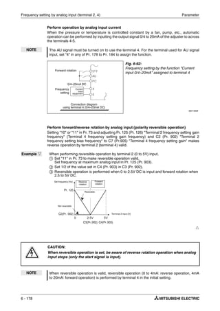 Frequency setting by analog input (terminal 2, 4) Parameter
6 - 178
Perform operation by analog input current
When the pressure or temperature is controlled constant by a fan, pump, etc., automatic
operation can be performed by inputting the output signal 0/4 to 20mA of the adjuster to across
the terminals 4-5.
Perform forward/reverse rotation by analog input (polarity reversible operation)
Setting "10" or "11" in Pr. 73 and adjusting Pr. 125 (Pr. 126) "Terminal 2 frequency setting gain
frequency" (Terminal 4 frequency setting gain frequency) and C2 (Pr. 902) "Terminal 2
frequency setting bias frequency" to C7 (Pr.905) "Terminal 4 frequency setting gain" makes
reverse operation by terminal 2 (terminal 4) valid.
NOTE The AU signal must be turned on to use the terminal 4. For the terminal used for AU signal
input, set "4" in any of Pr. 178 to Pr. 184 to assign the function.
Fig. 6-92:
Frequency setting by the function "Current
input 0/4–20mA" assigned to terminal 4
I001184E
Example Ĥ When performing reversible operation by terminal 2 (0 to 5V) input.
ቢ Set "11" in Pr. 73 to make reversible operation valid.
Set frequency at maximum analog input in Pr. 125 (Pr. 903).
ባ Set 1/2 of the value set in C4 (Pr. 903) in C3 (Pr. 902).
ቤ Reversible operation is performed when 0 to 2.5V DC is input and forward rotation when
2.5 to 5V DC.
Ħ
P
CAUTION:
When reversible operation is set, be aware of reverse rotation operation when analog
input stops (only the start signal is input).
NOTE When reversible operation is valid, reversible operation (0 to 4mA: reverse operation, 4mA
to 20mA: forward operation) is performed by terminal 4 in the initial setting.
Forward rotation
Frequency
setting
0/4–20mA DC
Connection diagram
using terminal 4 (0/4–20mA DC)
Current
input
equipment
Forward
rotation
Not reversible
Reverse
rotation
Reversible
Terminal 2 input [V]
Set frequency [Hz]
 