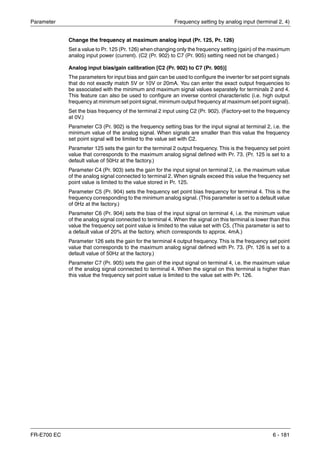 Parameter Frequency setting by analog input (terminal 2, 4)
FR-E700 EC 6 - 181
Change the frequency at maximum analog input (Pr. 125, Pr. 126)
Set a value to Pr. 125 (Pr. 126) when changing only the frequency setting (gain) of the maximum
analog input power (current). (C2 (Pr. 902) to C7 (Pr. 905) setting need not be changed.)
Analog input bias/gain calibration [C2 (Pr. 902) to C7 (Pr. 905)]
The parameters for input bias and gain can be used to configure the inverter for set point signals
that do not exactly match 5V or 10V or 20mA. You can enter the exact output frequencies to
be associated with the minimum and maximum signal values separately for terminals 2 and 4.
This feature can also be used to configure an inverse control characteristic (i.e. high output
frequency at minimum set point signal, minimum output frequency at maximum set point signal).
Set the bias frequency of the terminal 2 input using C2 (Pr. 902). (Factory-set to the frequency
at 0V.)
Parameter C3 (Pr. 902) is the frequency setting bias for the input signal at terminal 2, i.e. the
minimum value of the analog signal. When signals are smaller than this value the frequency
set point signal will be limited to the value set with C2.
Parameter 125 sets the gain for the terminal 2 output frequency. This is the frequency set point
value that corresponds to the maximum analog signal defined with Pr. 73. (Pr. 125 is set to a
default value of 50Hz at the factory.)
Parameter C4 (Pr. 903) sets the gain for the input signal on terminal 2, i.e. the maximum value
of the analog signal connected to terminal 2. When signals exceed this value the frequency set
point value is limited to the value stored in Pr. 125.
Parameter C5 (Pr. 904) sets the frequency set point bias frequency for terminal 4. This is the
frequency corresponding to the minimum analog signal. (This parameter is set to a default value
of 0Hz at the factory.)
Parameter C6 (Pr. 904) sets the bias of the input signal on terminal 4, i.e. the minimum value
of the analog signal connected to terminal 4. When the signal on this terminal is lower than this
value the frequency set point value is limited to the value set with C5. (This parameter is set to
a default value of 20% at the factory, which corresponds to approx. 4mA.)
Parameter 126 sets the gain for the terminal 4 output frequency. This is the frequency set point
value that corresponds to the maximum analog signal defined with Pr. 73. (Pr. 126 is set to a
default value of 50Hz at the factory.)
Parameter C7 (Pr. 905) sets the gain of the input signal on terminal 4, i.e. the maximum value
of the analog signal connected to terminal 4. When the signal on this terminal is higher than
this value the frequency set point value is limited to the value set with Pr. 126.
 