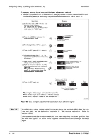 Frequency setting by analog input (terminal 2, 4) Parameter
6 - 184
Frequency setting signal (current) bias/gain adjustment method
1. Method to adjust any point by application of voltage (current) to across the terminals 2-5 (4-5).
The following example illustrating the procedure assumes that Pr. 241 is set to "0":
I001886E
Fig. 6-95: Bias and gain adjustment by application of an reference signal
NOTES If the frequency meter (display meter) connected across the terminals AM-5 does not indi-
cate just 50Hz, set the calibration parameter C1 "AM terminal calibration". (Refer to
section 6.11.4).
Error code Er3 may be displayed when you save if the frequency values for gain and bias
are less than approx. 5% apart. If this happens correct the frequency settings and save
again.
ቢ Confirmation of the RUN indication and
operation mode indication.
The inverter must be at a stop.
The inverter must be in the PU operation
mode (using the PU/EXT key).
ባ Press the MODE key to choose the
parameter setting mode.
ቤ Turn the digital dial until "C..." appears.
ብ Press the SET key until "C---" appears.
ቦ Turn the digital dial until "C 4 (C 7)"
appears. Set to C4 "Terminal 2 frequency
setting gain".
ቧ Press the SET key to display the analog
voltage (current) value (%).
ቨ Apply the maximum set value. (Turn the
external potentiometer to its maximum)
CAUTION:
After performing the operation in
step ቧ do not touch the digital dial
until completion of calibration.
ቩ Press the SET key to set.
Operation Display
C1 to C7 setting is
enabled.
Analog voltage (current) value (%)
across terminals 2-5 (across
terminals 4-5)
The value is nearly 100 (%) in
the maximum position of the
potentiometer.
Flicker ... Parameter setting complete!
(Adjustment completed)
ț By turning the digital dial, you can read another parameter.
ț Press the SET key to return to the "C---" indication (step ብ).
ț Press the SET key twice to show the next parameter (Pr.CL).
Voltage input Current input
The value is nearly 100 (%)
in the maximum position of
the potentiometer.
PRM indication is lit.
The parameter number read
previously appears.
Voltage
input
Current
input
 