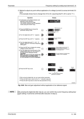 Parameter Frequency setting by analog input (terminal 2, 4)
FR-E700 EC 6 - 185
2. Method to adjust any point without application of a voltage (current) to across terminals 2-5
(4-5).
(This example shows how to change from 4V to 5V, assuming that Pr. 241 is set to "1".)
I001887E
Fig. 6-96: Bias and gain adjustment without application of an reference signal
NOTE By pressing the digital dial after step ቧ, you can confirm the current frequency setting bias/
gain setting. It cannot be confirmed after execution of step ቨ.
Operation Display
Analog voltage (current) value (%)
across terminals 2-5 (across
terminals 4-5) and the „A“ indication
or no indication is lit.
The gain frequency is reached when
a voltage of 5.0V is displayed.
Flicker ... Parameter setting complete!
(Adjustment completed)
ț By turning the digital dial, you can read another parameter.
ț Press the SET key to return to the "C---" indication (step ብ).
ț Press the SET key twice to show the next parameter (Pr.CL).
ቢ Confirmation of the RUN indication and
operation mode indication.
The inverter must be at a stop.
The inverter must be in the PU operation
mode (using the PU/EXT key).
ባ Press the MODE key to choose the
parameter setting mode.
ቤ Turn the digital dial until "C..." appears.
ብ Press the SET key until "C---" appears.
ቦ Turn the digital dial until "C 4 (C 7)"
appears. Set to C4 "Terminal 2 frequency
setting gain".
ቧ Press the SET key to display the analog
voltage (current) value (%).
ቨ Turn the digital dial to set the gain of the
voltage signal value. If Pr. 241 is set to "1"
the value will be displayed directly.
CAUTION:
When you start turning the digital dial
the value that is currently stored
(in this example 4V) will be displayed.
ቩ Press the SET key to set.
PRM indication is lit.
The parameter number read
previously appears.
C1 to C7 setting is
enabled.
Voltage input Current input
Voltage
input
Current
input
 