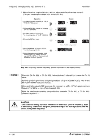 Frequency setting by analog input (terminal 2, 4) Parameter
6 - 186
3. Method to adjust only the frequency without adjustment of a gain voltage (current).
(The gain frequency is changed from 50 Hz to 40 Hz.)
I001820E
Fig. 6-97: Adjusting only the frequency without adjustment of a voltage (current)
NOTES Changing C4 (Pr. 903) or C7 (Pr. 905) (gain adjustment) value will not change the Pr. 20
value.
For the operation procedure using the parameter unit (FR-PU04/FR-PU07), refer to the
FR-PU04/FR-PU07 instruction manual.
When setting the value to 120Hz or more, it is necessary to set Pr. 18 "High speed maximum
frequency" to 120Hz or more. (Refer to page 6-50.)
Make the bias frequency setting using calibration parameter C2 (Pr. 902) or C5 (Pr. 904).
(Refer to page 6-181.)
E
CAUTION:
Take care when setting any value other than "0" as the bias speed at 0V (0/4mA). Even
if a frequency command is not given, merely turning on the start signal will start the
motor at the preset frequency.
ቢ Turn the digital dial until P.125 (Pr. 125) or
P.126 (Pr. 126) appears
ባ Press the SET key to show the currently
set value (50.00Hz).
ቤ Turn the digital dial to change it
to the setting value of "40.00" (40.00Hz).
ብ Press the SET key to set.
ቦ Press the MODE key twice to choose
monitor/frequency monitor.
ቧ Apply the maximum signal value to the
terminals 2-5 (4-5) and turn the start
signal (STF or STR) on. The inverter will
accelerate the motor to 40 Hz.
Operation Display
Flicker ... Parameter setting complete!
Voltage input Current input
or
Voltage input Current input
 