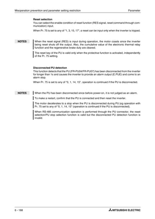 Misoperation prevention and parameter setting restriction Parameter
6 - 188
Reset selection
You can select the enable condition of reset function (RES signal, reset command through com-
munication) input.
When Pr. 75 is set to any of "1, 3, 15, 17", a reset can be input only when the inverter is tripped.
Disconnected PU detection
This function detects that the PU (FR-PU04/FR-PU07) has been disconnected from the inverter
for longer than 1s and causes the inverter to provide an alarm output (E.PUE) and come to an
alarm stop.
When Pr. 75 is set to any of "0, 1, 14, 15", operation is continued if the PU is disconnected.
NOTES When the reset signal (RES) is input during operation, the motor coasts since the inverter
being reset shuts off the output. Also, the cumulative value of the electronic thermal relay
function and the regenerative brake duty are cleared.
The reset key of the PU is valid only when the protective function is activated, independently
of the Pr. 75 setting.
NOTES When the PU has been disconnected since before power-on, it is not judged as an alarm.
To make a restart, confirm that the PU is connected and then reset the inverter.
The motor decelerates to a stop when the PU is disconnected during PU jog operation with
Pr. 75 set to any of "0, 1, 14, 15" (operation is continued if the PU is disconnected).
When RS-485 communication operation is performed through the PU connector, the reset
selection/PU stop selection function is valid but the disconnected PU detection function is
invalid.
 