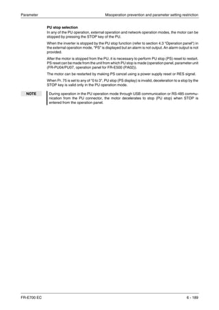 Parameter Misoperation prevention and parameter setting restriction
FR-E700 EC 6 - 189
PU stop selection
In any of the PU operation, external operation and network operation modes, the motor can be
stopped by pressing the STOP key of the PU.
When the inverter is stopped by the PU stop function (refer to section 4.3 "Operation panel") in
the external operation mode, "PS" is displayed but an alarm is not output. An alarm output is not
provided.
After the motor is stopped from the PU, it is necessary to perform PU stop (PS) reset to restart.
PS reset can be made from the unit from which PU stop is made (operation panel, parameter unit
(FR-PU04/PU07, operation panel for FR-E500 (PA02)).
The motor can be restarted by making PS cancel using a power supply reset or RES signal.
When Pr. 75 is set to any of "0 to 3", PU stop (PS display) is invalid, deceleration to a stop by the
STOP key is valid only in the PU operation mode.
NOTE During operation in the PU operation mode through USB communication or RS-485 commu-
nication from the PU connector, the motor decelerates to stop (PU stop) when STOP is
entered from the operation panel.
 