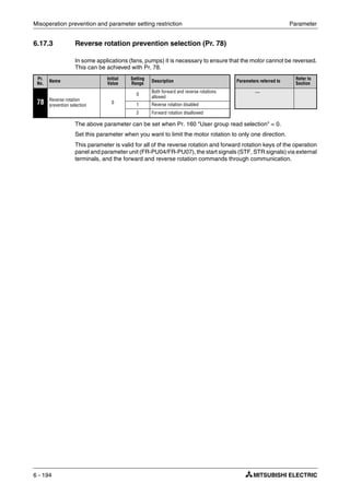 Misoperation prevention and parameter setting restriction Parameter
6 - 194
6.17.3 Reverse rotation prevention selection (Pr. 78)
In some applications (fans, pumps) it is necessary to ensure that the motor cannot be reversed.
This can be achieved with Pr. 78.
The above parameter can be set when Pr. 160 "User group read selection" = 0.
Set this parameter when you want to limit the motor rotation to only one direction.
This parameter is valid for all of the reverse rotation and forward rotation keys of the operation
panel and parameter unit (FR-PU04/FR-PU07), the start signals (STF, STR signals) via external
terminals, and the forward and reverse rotation commands through communication.
Pr.
No.
Name
Initial
Value
Setting
Range
Description Parameters referred to
Refer to
Section
78 Reverse rotation
prevention selection
0
0
Both forward and reverse rotations
allowed
—
1 Reverse rotation disabled
2 Forward rotation disallowed
 