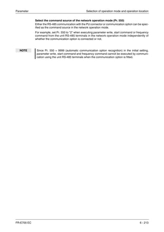 Parameter Selection of operation mode and operation location
FR-E700 EC 6 - 213
Select the command source of the network operation mode (Pr. 550)
Either the RS-485 communication with the PU connector or communication option can be spec-
ified as the command source in the network operation mode.
For example, set Pr. 550 to "2" when executing parameter write, start command or frequency
command from the unit RS-485 terminals in the network operation mode independently of
whether the communication option is connected or not.
NOTE Since Pr. 550 = 9999 (automatic communication option recognition) in the initial setting,
parameter write, start command and frequency command cannot be executed by communi-
cation using the unit RS-485 terminals when the communication option is fitted.
 