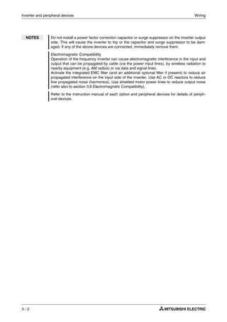 Inverter and peripheral devices Wiring
3 - 2
NOTES Do not install a power factor correction capacitor or surge suppressor on the inverter output
side. This will cause the inverter to trip or the capacitor and surge suppressor to be dam-
aged. If any of the above devices are connected, immediately remove them.
Electromagnetic Compatibility
Operation of the frequency inverter can cause electromagnetic interference in the input and
output that can be propagated by cable (via the power input lines), by wireless radiation to
nearby equipment (e.g. AM radios) or via data and signal lines.
Activate the integrated EMC filter (and an additional optional filter if present) to reduce air
propagated interference on the input side of the inverter. Use AC or DC reactors to reduce
line propagated noise (harmonics). Use shielded motor power lines to reduce output noise
(refer also to section 3.8 Electromagnetic Compatibility).
Refer to the instruction manual of each option and peripheral devices for details of periph-
eral devices.
 
