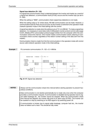 Parameter Communication operation and setting
FR-E700 EC 6 - 229
Signal loss detection (Pr. 122)
If a signal loss (communication stop) is detected between the inverter and master as a result of
a signal loss detection, a communication fault (E.PUE) occurs and the inverter trips (as set in
Pr. 502).
When the setting is "9999", communication check (signal loss detection) is not made.
When the setting value is "0" (initial value), RS-485 communication can be made. However, a
communication fault (E.PUE) occurrs as soon as the inverter is switched to the operation mode
(network operation mode in the initial setting) with the control.
A signal loss detection is made when the setting is any of "0.1s to 999.8s". To make a signal loss
detection, it is necessary to send data (refer to Mitsubishi inverter protcol control code (page
6-237), Modbus-RTU comunciation protocol (page 6-253)) from the computer within the com-
munication check time interval. (The inverter makes communication check (clearing of com-
munication check counter) regardless of the station number setting of the data sent from the
master).
Communication check is made from the first communication in the operation mode with control
source valid (network operation mode in the initial setting).
Ħ
Example Ĥ PU connector communication, Pr. 122 = 0.1–999.8s
I001220E
Fig. 6-117: Signal loss detection
NOTES Always set the communication check time interval before starting operation to prevent haz-
ardous conditions.
Data communication is not started automatically but is made only once when the computer
provides a communication request. If communication is disabled during operation due to sig-
nal cable breakage etc., the inverter cannot be stopped. When the communication check
time interval has elapsed, the inverter will come to an alarm stop (E.PUE). The inverter can
be coasted to a stop by switching on its RES signal or by switching power off.
If communication is broken due to signal cable breakage, computer fault etc., the inverter
does not detect such a fault. This should be fully noted.
Computer
⇓ Data flow
Inverter
Inverter
⇓ Data flow
Computer
Operation mode External PU
Check start
Alarm E.PUE
Time
Pr. 122
Communication
check counter
 