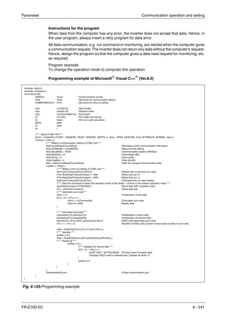 Parameter Communication operation and setting
FR-E700 EC 6 - 241
Instructions for the program
When data from the computer has any error, the inverter does not accept that data. Hence, in
the user program, always insert a retry program for data error.
All data communication, e.g. run command or monitoring, are started when the computer gives
a communication request. The inverter does not return any data without the computer's request.
Hence, design the program so that the computer gives a data read request for monitoring, etc.
as required.
Program example
To change the operation mode to computer link operation
Programming example of Microsoft®
Visual C++®
(Ver.6.0)
Fig. 6-125:Programming example
#include <stdio.h>
#include <windows.h>
void main(void){
HANDLE hCom; //Communication handle
DCB hDcb; //Structure for communication setting
COMMTIMEOUTS hTim; //Structure for time out setting
char szTx[0x10]; //Send buffer
char szRx[0x10]; //Receive buffer
char szCommand[0x10]; //Command
int nTx,nRx; //For buffer size storing
int nSum; //For sum code calculation
BOOL bRet;
int nRet;
int i;
//**** Opens COM1 Port****
hCom = CreateFile ("COM1", (GENERIC_READ | GENERIC_WRITE), 0, NULL, OPEN_EXISTING, FILE_ATTRIBUTE_NORMAL, NULL);
if (hCom != NULL) {
//**** Makes a communication setting of COM1 port****
GetCommState(hCom,&hDcb); //Retrieves current communication information
hDcb.DCBlength = sizeof(DCB); //Structure size setting
hDcb.BaudRate = 19200; //Communication speed=19200bps
hDcb.ByteSize = 8; //Data length=8bit
hDcb.Parity = 2; //Even parity
hDcb.StopBits = 2; //Stop bit=2bit
bRet = SetCommState(hCom,&hDcb); //Sets the changed communication data
if (bRet == TRUE) {
//**** Makes a time out setting of COM1 port****
Get CommTimeouts(hCom,&hTim); /Obtains the current time out value
hTim.WriteTotalTimeoutConstant = 1000; //Write time out 1s
hTim.ReadTotalTimeoutConstant = 1000; //Read time out 1s
SetCommTimeouts(hCom,&hTim); //Changed time out value setting
//**** Sets the command to switch the operation mode of the station 1 inverter to the network operation mode ****
sprintf(szCommand,"01FB10000"); //Send data (NET operation write)
nTx = strlen(szCommand); //Send data size
//**** Generates sum code****
nSum = 0; //Initialization of sum data
for (i = 0;i < nTx;i++) {
nSum += szCommand[i]; //Calculates sum code
nSum &= (0xff); //Masks data
}
//**** Generates send data****
memset(szTx,0,sizeof(szTx)); //Initialization of send buffer
memset(szRx,0,sizeof(szRx)); //Initialization of receive buffer
sprintf(szTx,"5%s%02X",szCommand,nSum); //ENQ code+send data+sum code
nTx = 1 + nTx + 2; //Number of ENQ code+number of send data+number of sum code
nRet = WriteFile(hCom,szTx,nTx,&nTx,NULL);
//**** Sending ****
if(nRet != 0) {
nRet = ReadFile(hCom,szRx,sizeof(szRx),&nRx,NULL);
//**** Receiving ****
if(nRet != 0) {
//**** Displays the receive data ****
for(i = 0;i < nRx;i++) {
printf("%02X ",(BYTE)szRx[i]); //Consol output of receive data
//Displays ASCII coder in hexadecimal. Displays 30 when "0"
}
printf("nr");
}
}
}
CloseHandle(hCom); //Close communication port
}
}
 