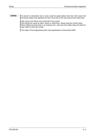Wiring Terminal connection diagramm
FR-E700 EC 3 - 5
NOTES To prevent a malfunction due to noise, keep the signal cables more than 10cm away from
the power cables. Also separate the main circuit wire of the input side and the output side.
After wiring, wire offcuts must not be left in the inverter.
Wire offcuts can cause an alarm, failure or malfunction. Always keep the inverter clean.
When drilling mounting holes in an enclosure etc., take care not to allow chips and other for-
eign matter to enter the inverter.
The output of the single-phase power input specification is three-phase 230V.
 