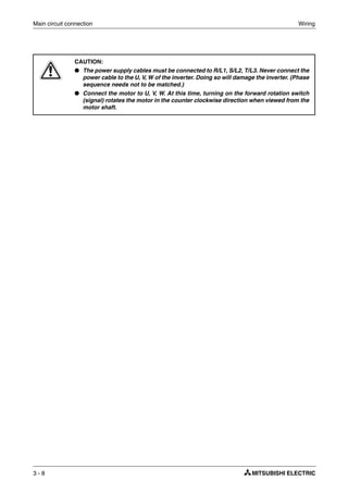 Main circuit connection Wiring
3 - 8
E
CAUTION:
● The power supply cables must be connected to R/L1, S/L2, T/L3. Never connect the
power cable to the U, V, W of the inverter. Doing so will damage the inverter. (Phase
sequence needs not to be matched.)
● Connect the motor to U, V, W. At this time, turning on the forward rotation switch
(signal) rotates the motor in the counter clockwise direction when viewed from the
motor shaft.
 
