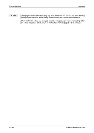 Special operation Parameter
6 - 286
NOTES Changing the terminal function using any of Pr. 178 to Pr. 184 and Pr. 190 to Pr. 192 may
affect the other functions. Make setting after confirming the function of each terminal.
When the Pr. 267 setting was changed, check the voltage/current input switch setting. Differ-
ent setting may cause a fault, failure or malfunction. (Refer to page 6-175 for setting.)
 