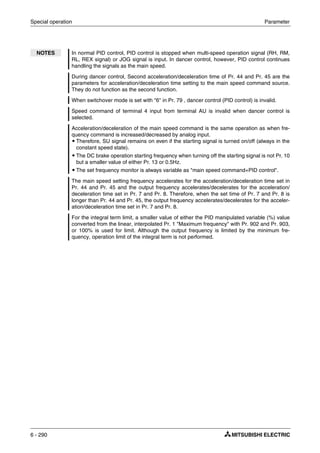 Special operation Parameter
6 - 290
NOTES In normal PID control, PID control is stopped when multi-speed operation signal (RH, RM,
RL, REX signal) or JOG signal is input. In dancer control, however, PID control continues
handling the signals as the main speed.
During dancer control, Second acceleration/deceleration time of Pr. 44 and Pr. 45 are the
parameters for acceleration/deceleration time setting to the main speed command source.
They do not function as the second function.
When switchover mode is set with "6" in Pr. 79 , dancer control (PID control) is invalid.
Speed command of terminal 4 input from terminal AU is invalid when dancer control is
selected.
Acceleration/deceleration of the main speed command is the same operation as when fre-
quency command is increased/decreased by analog input.
ț Therefore, SU signal remains on even if the starting signal is turned on/off (always in the
constant speed state).
ț The DC brake operation starting frequency when turning off the starting signal is not Pr. 10
but a smaller value of either Pr. 13 or 0.5Hz.
ț The set frequency monitor is always variable as "main speed command+PID control".
The main speed setting frequency accelerates for the acceleration/deceleration time set in
Pr. 44 and Pr. 45 and the output frequency accelerates/decelerates for the acceleration/
deceleration time set in Pr. 7 and Pr. 8. Therefore, when the set time of Pr. 7 and Pr. 8 is
longer than Pr. 44 and Pr. 45, the output frequency accelerates/decelerates for the acceler-
ation/deceleration time set in Pr. 7 and Pr. 8.
For the integral term limit, a smaller value of either the PID manipulated variable (%) value
converted from the linear, interpolated Pr. 1 "Maximum frequency" with Pr. 902 and Pr. 903,
or 100% is used for limit. Although the output frequency is limited by the minimum fre-
quency, operation limit of the integral term is not performed.
 