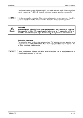 Parameter Useful functions
FR-E700 EC 6 - 299
Turning the power on during measuring before LED of the operation panel turns off, it may re-
main in "measuring" (Pr. 259 = 2) status. In such case, carry out operation from step ባ.
Cooling fan life display
The cooling fan speed of 40% or less is detected and "FN" is displayed on the operation panel
and parameter unit (FR-PU04/FR-PU07). As an alarm display, Pr. 255 bit 2 is turned on and also
an alarm is output to the Y90 signal.
NOTE For the accurate life measuring of the main circuit capacitor, perform after more than 3 hrs
passed since the turn off of the power as it is affected by the capacitor temperature.
P
WARNING:
When measuring the main circuit capacitor capacity (Pr. 259 "Main circuit capacitor
life measuring" = 1), the DC voltage is applied to the motor for 1s at powering off. Never
touch the motor terminal, etc. right after powering off to prevent an electric shock.
NOTE When the inverter is mounted with two or more cooling fans, "FN" is displayed with one or
more fans with speed of 50% or less.
 