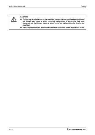 Main circuit connection Wiring
3 - 10
E
CAUTION:
● Tighten the terminal screw to the specified torque. A screw that has been tightened
too loosely can cause a short circuit or malfunction. A screw that has been
tightened too tightly can cause a short circuit or malfunction due to the unit
breakage.
● Use crimping terminals with insulation sleeve to wire the power supply and motor.
 