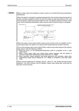 Useful functions Parameter
6 - 304
NOTES Mask of data output and sampling of output current are not performed during acceleration/
deceleration.
When the speed is changed to acceleration/deceleration from constant speed during start bit
output, the data is judged as invalid, the start bit is output as high pulse shape for 3.5s, and
the end signal is output as low pulse shape for 16.5s. The signal is output for at least 1 cycle
even when acceleration/deceleration state continues after the start bit output is completed.
When the output current value (inverter output current monitor) is 0A on completion of the 1
cycle signal output, the signal is not output until the speed becomes constant next time.
The current average value monitor signal (Y93) is output as low pulse shape for 20s (without
data output) under the following condition:
ț When the motor is in the acceleration/deceleration state on completion of the 1 cycle
signal output.
ț When 1-cycle signal output was ended during restart operation with the setting of
automatic restart after instantaneous power failure (Pr. 57 ≠ 9999).
ț When automatic restart operation was being performed with automatic restart after
instantaneous power failure selected (Pr. 57 ≠ 9999) on completion of the data output
mask.
When terminal assignment is changed using Pr. 190 to Pr. 192 "Output terminal function
selection", the other functions may be affected. Please make setting after confirming the
function of each terminal.
The speed is changed to deceleration from the
constant speed during start bit output
Output frequency
Y93
Start bit
Output as high pulse
shape for 3.5s
End signal
Output as low pulse shape
for 16.5s
Next cycleInvalid cycle (20s)Previous cycle
Time
 