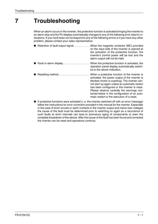 Troubleshooting
FR-E700 EC 7 - 1
7 Troubleshooting
When an alarm occurs in the inverter, the protective function is activated bringing the inverter to
an alarm stop and the PU display automatically changes to any of the following error (alarm) in-
dications. If your fault does not correspond to any of the following errors or if you have any other
problem, please contact your sales representative.
● Retention of fault output signal. . . . . . . . . . . When the magnetic contactor (MC) provided
on the input side of the inverter is opened at
the activation of the protective function, the
inverter’s control power will be lost and the
alarm output will not be held.
● Fault or alarm display . . . . . . . . . . . . . . . . . . When the protective function is activated, the
operation panel display automatically switch-
es to the above indication.
● Resetting method . . . . . . . . . . . . . . . . . . . . . When a protective function of the inverter is
activated, the power output of the inverter is
blocked (motor is coasting). The inverter can-
not start up again unless an automatic restart
has been configured or the inverter is reset.
Please observe carefully the warnings con-
tained below in the configuration of an auto-
matic restart or the execution of a reset.
● If protective functions were activated (i. e. the inverter switched off with an error message)
follow the instructions for error correction provided in the manual for the inverter. Especially
in the case of short circuits or earth contacts in the inverter output and mains over voltages
the cause of the fault must be determined prior to switching on again as a recurrence of
such faults at short intervals can lead to premature aging of components or even the
complete breakdown of the device. After the cause of the fault has been found and corrected
the inverter can be reset and operations continue.
 