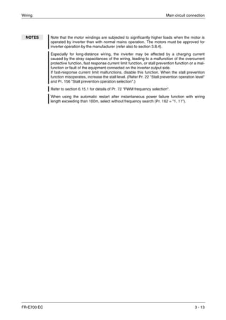 Wiring Main circuit connection
FR-E700 EC 3 - 13
NOTES Note that the motor windings are subjected to significantly higher loads when the motor is
operated by inverter than with normal mains operation. The motors must be approved for
inverter operation by the manufacturer (refer also to section 3.8.4).
Especially for long-distance wiring, the inverter may be affected by a charging current
caused by the stray capacitances of the wiring, leading to a malfunction of the overcurrent
protective function, fast response current limit function, or stall prevention function or a mal-
function or fault of the equipment connected on the inverter output side.
If fast-response current limit malfunctions, disable this function. When the stall prevention
function misoperates, increase the stall level. (Refer Pr. 22 "Stall prevention operation level"
and Pr. 156 "Stall prevention operation selection".)
Refer to section 6.15.1 for details of Pr. 72 "PWM frequency selection".
When using the automatic restart after instantaneous power failure function with wiring
length exceeding than 100m, select without frequency search (Pr. 162 = "1, 11").
 