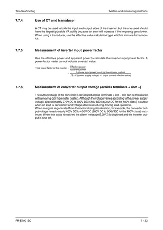 Troubleshooting Meters and measuring methods
FR-E700 EC 7 - 33
7.7.4 Use of CT and transducer
A CT may be used in both the input and output sides of the inverter, but the one used should
have the largest possible VA ability because an error will increase if the frequency gets lower.
When using a transducer, use the effective value calculation type which is immune to harmon-
ics.
7.7.5 Measurement of inverter input power factor
Use the effective power and apparent power to calculate the inverter input power factor. A
power-factor meter cannot indicate an exact value.
7.7.6 Measurement of converter output voltage (across terminals + and –)
The output voltage of the converter is developed across terminals + and – and can be measured
with a moving-coil type meter (tester). Although the voltage varies according to the power supply
voltage, approximately 270V DC to 300V DC (540V DC to 600V DC for the 400V class) is output
when no load is connected and voltage decreases during driving load operation.
When energy is regenerated from the motor during deceleration, for example, the converter out-
put voltage rises to nearly 400V DC to 450V DC (800V DC to 900V DC for the 400V class) max-
imum. When this value is reached the alarm message E.OV२ is displayed and the inverter out-
put is shut off.
Total power factor of the inverter
Effective power
Apparent power
------------------------------------------
3-phase input power found by 3-wattmeter method
3 V (power supply voltage)× I (input current effective value)×
-----------------------------------------------------------------------------------------------------------------------------------------------------------------------
=
=
 