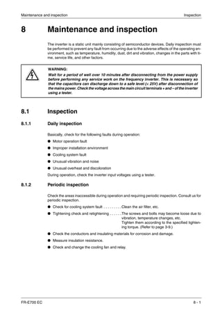 Maintenance and inspection Inspection
FR-E700 EC 8 - 1
8 Maintenance and inspection
The inverter is a static unit mainly consisting of semiconductor devices. Daily inspection must
be performed to prevent any fault from occurring due to the adverse effects of the operating en-
vironment, such as temperature, humidity, dust, dirt and vibration, changes in the parts with ti-
me, service life, and other factors.
8.1 Inspection
8.1.1 Daily inspection
Basically, check for the following faults during operation:
● Motor operation fault
● Improper installation environment
● Cooling system fault
● Unusual vibration and noise
● Unusual overheat and discoloration
During operation, check the inverter input voltages using a tester.
8.1.2 Periodic inspection
Check the areas inaccessible during operation and requiring periodic inspection. Consult us for
periodic inspection.
● Check for cooling system fault . . . . . . . . .Clean the air filter, etc.
● Tightening check and retightening . . . . . .The screws and bolts may become loose due to
vibration, temperature changes, etc.
Tighten them according to the specified tighten-
ing torque. (Refer to page 3-9.)
● Check the conductors and insulating materials for corrosion and damage.
● Measure insulation resistance.
● Check and change the cooling fan and relay.
P
WARNING:
Wait for a period of well over 10 minutes after disconnecting from the power supply
before performing any service work on the frequency inverter. This is necessary so
that the capacitors can discharge down to a safe level (< 25V) after disconnection of
the mains power. Check the voltage across the main circuit terminals + and – of the inverter
using a tester.
 