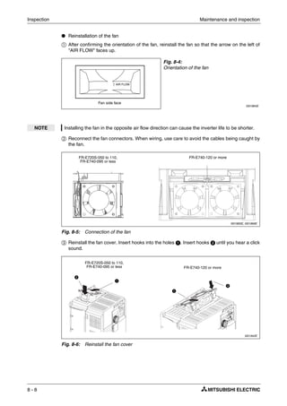 Inspection Maintenance and inspection
8 - 8
● Reinstallation of the fan
ቢ After confirming the orientation of the fan, reinstall the fan so that the arrow on the left of
"AIR FLOW" faces up.
ባ Reconnect the fan connectors. When wiring, use care to avoid the cables being caught by
the fan.
ቤ Reinstall the fan cover. Insert hooks into the holes ᕡ. Insert hooks ᕢ until you hear a click
sound.
Fig. 8-4:
Orientation of the fan
I001864E
NOTE Installing the fan in the opposite air flow direction can cause the inverter life to be shorter.
I001865E, I001866E
Fig. 8-5: Connection of the fan
I001942E
Fig. 8-6: Reinstall the fan cover
Fan side face
AIR FLOW
FR-E720S-050 to 110,
FR-E740-095 or less
FR-E740-120 or more
ᕡ
FR-E720S-050 to 110,
FR-E740-095 or less
ᕢ
ᕢ
ᕡ
FR-E740-120 or more
 