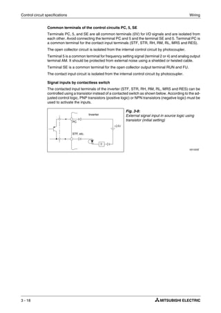 Control circuit specifications Wiring
3 - 18
Common terminals of the control circuits PC, 5, SE
Terminals PC, 5, and SE are all common terminals (0V) for I/O signals and are isolated from
each other. Avoid connecting the terminal PC and 5 and the terminal SE and 5. Terminal PC is
a common terminal for the contact input terminals (STF, STR, RH, RM, RL, MRS and RES).
The open collector circuit is isolated from the internal control circuit by photocoupler.
Terminal 5 is a common terminal for frequency setting signal (terminal 2 or 4) and analog output
terminal AM. It should be protected from external noise using a shielded or twisted cable.
Terminal SE is a common terminal for the open collector output terminal RUN and FU.
The contact input circuit is isolated from the internal control circuit by photocoupler.
Signal inputs by contactless switch
The contacted input terminals of the inverter (STF, STR, RH, RM, RL, MRS and RES) can be
controlled using a transistor instead of a contacted switch as shown below. According to the ad-
justed control logic, PNP transistors (positive logic) or NPN transistors (negative logic) must be
used to activate the inputs.
Fig. 3-8:
External signal input in source logic using
transistor (initial setting)
I001020E
PC
STF, etc.
Inverter
 