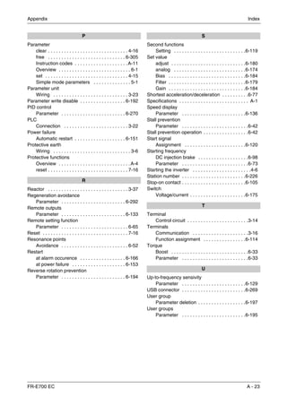 Appendix Index
FR-E700 EC A - 23
P
Parameter
clear . . . . . . . . . . . . . . . . . . . . . . . . . . . . . . 4-16
free . . . . . . . . . . . . . . . . . . . . . . . . . . . . . 6-305
Instruction codes . . . . . . . . . . . . . . . . . . . .A-11
Overview . . . . . . . . . . . . . . . . . . . . . . . . . . . 6-1
set . . . . . . . . . . . . . . . . . . . . . . . . . . . . . . . 4-15
Simple mode parameters . . . . . . . . . . . . . . 5-1
Parameter unit
Wiring . . . . . . . . . . . . . . . . . . . . . . . . . . . . 3-23
Parameter write disable . . . . . . . . . . . . . . . . . 6-192
PID control
Parameter . . . . . . . . . . . . . . . . . . . . . . . . 6-270
PLC
Connection . . . . . . . . . . . . . . . . . . . . . . . . 3-22
Power failure
Automatic restart . . . . . . . . . . . . . . . . . . . 6-151
Protective earth
Wiring . . . . . . . . . . . . . . . . . . . . . . . . . . . . . 3-6
Protective functions
Overview . . . . . . . . . . . . . . . . . . . . . . . . . . .A-4
reset . . . . . . . . . . . . . . . . . . . . . . . . . . . . . . 7-16
R
Reactor . . . . . . . . . . . . . . . . . . . . . . . . . . . . . . 3-37
Regeneration avoidance
Parameter . . . . . . . . . . . . . . . . . . . . . . . . 6-292
Remote outputs
Parameter . . . . . . . . . . . . . . . . . . . . . . . . 6-133
Remote setting function
Parameter . . . . . . . . . . . . . . . . . . . . . . . . . 6-65
Reset . . . . . . . . . . . . . . . . . . . . . . . . . . . . . . . . 7-16
Resonance points
Avoidance . . . . . . . . . . . . . . . . . . . . . . . . . 6-52
Restart
at alarm occurence . . . . . . . . . . . . . . . . . 6-166
at power failure . . . . . . . . . . . . . . . . . . . . 6-153
Reverse rotation prevention
Parameter . . . . . . . . . . . . . . . . . . . . . . . . 6-194
S
Second functions
Setting . . . . . . . . . . . . . . . . . . . . . . . . . . .6-119
Set value
adjust . . . . . . . . . . . . . . . . . . . . . . . . . . . .6-180
analog . . . . . . . . . . . . . . . . . . . . . . . . . . .6-174
Bias . . . . . . . . . . . . . . . . . . . . . . . . . . . . .6-184
Filter . . . . . . . . . . . . . . . . . . . . . . . . . . . . .6-179
Gain . . . . . . . . . . . . . . . . . . . . . . . . . . . . .6-184
Shortest acceleration/deceleration . . . . . . . . . .6-77
Specifications . . . . . . . . . . . . . . . . . . . . . . . . . . A-1
Speed display
Parameter . . . . . . . . . . . . . . . . . . . . . . . .6-136
Stall prevention
Parameter . . . . . . . . . . . . . . . . . . . . . . . . .6-42
Stall prevention operation . . . . . . . . . . . . . . . . .6-42
Start signal
Assignment . . . . . . . . . . . . . . . . . . . . . . .6-120
Starting frequency
DC injection brake . . . . . . . . . . . . . . . . . . .6-98
Parameter . . . . . . . . . . . . . . . . . . . . . . . . .6-73
Starting the inverter . . . . . . . . . . . . . . . . . . . . . .4-6
Station number . . . . . . . . . . . . . . . . . . . . . . . .6-226
Stop-on contact . . . . . . . . . . . . . . . . . . . . . . . .6-105
Switch
Voltage/current . . . . . . . . . . . . . . . . . . . . .6-175
T
Terminal
Control circuit . . . . . . . . . . . . . . . . . . . . . . .3-14
Terminals
Communication . . . . . . . . . . . . . . . . . . . . .3-16
Function assignment . . . . . . . . . . . . . . . .6-114
Torque
Boost . . . . . . . . . . . . . . . . . . . . . . . . . . . . .6-33
Parameter . . . . . . . . . . . . . . . . . . . . . . . . .6-33
U
Up-to-frequency sensivity
Parameter . . . . . . . . . . . . . . . . . . . . . . . .6-129
USB connector . . . . . . . . . . . . . . . . . . . . . . . .6-269
User group
Parameter deletion . . . . . . . . . . . . . . . . . .6-197
User groups
Parameter . . . . . . . . . . . . . . . . . . . . . . . .6-195
 