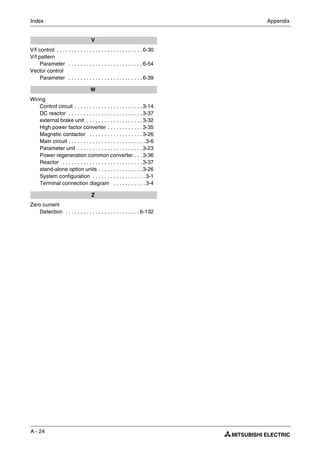 A - 24
Index Appendix
V
V/f control . . . . . . . . . . . . . . . . . . . . . . . . . . . . . 6-30
V/f pattern
Parameter . . . . . . . . . . . . . . . . . . . . . . . . . 6-54
Vector control
Parameter . . . . . . . . . . . . . . . . . . . . . . . . . 6-39
W
Wiring
Control circuit . . . . . . . . . . . . . . . . . . . . . . . 3-14
DC reactor . . . . . . . . . . . . . . . . . . . . . . . . . 3-37
external brake unit . . . . . . . . . . . . . . . . . . . 3-32
High power factor converter . . . . . . . . . . . . 3-35
Magnetic contactor . . . . . . . . . . . . . . . . . . 3-26
Main circuit . . . . . . . . . . . . . . . . . . . . . . . . . . 3-6
Parameter unit . . . . . . . . . . . . . . . . . . . . . . 3-23
Power regeneration common converter . . . 3-36
Reactor . . . . . . . . . . . . . . . . . . . . . . . . . . . 3-37
stand-alone option units . . . . . . . . . . . . . . . 3-26
System configuration . . . . . . . . . . . . . . . . . . 3-1
Terminal connection diagram . . . . . . . . . . . 3-4
Z
Zero current
Detection . . . . . . . . . . . . . . . . . . . . . . . . . 6-132
 