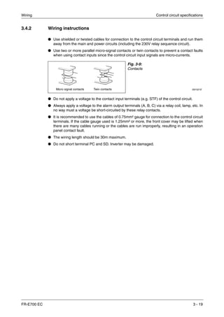 Wiring Control circuit specifications
FR-E700 EC 3 - 19
3.4.2 Wiring instructions
● Use shielded or twisted cables for connection to the control circuit terminals and run them
away from the main and power circuits (including the 230V relay sequence circuit).
● Use two or more parallel micro-signal contacts or twin contacts to prevent a contact faults
when using contact inputs since the control circuit input signals are micro-currents.
● Do not apply a voltage to the contact input terminals (e.g. STF) of the control circuit.
● Always apply a voltage to the alarm output terminals (A, B, C) via a relay coil, lamp, etc. In
no way must a voltage be short-circuited by these relay contacts.
● It is recommended to use the cables of 0.75mm² gauge for connection to the control circuit
terminals. If the cable gauge used is 1.25mm² or more, the front cover may be lifted when
there are many cables running or the cables are run improperly, resulting in an operation
panel contact fault.
● The wiring length should be 30m maximum.
● Do not short terminal PC and SD. Inverter may be damaged.
Fig. 3-9:
Contacts
I001021EMicro signal contacts Twin contacts
 