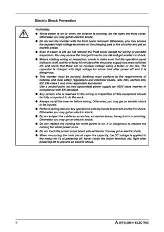 II
Electric Shock Prevention
P
WARNING:
● While power is on or when the inverter is running, do not open the front cover.
Otherwise you may get an electric shock.
● Do not run the inverter with the front cover removed. Otherwise, you may access
the exposed high-voltage terminals or the charging part of the circuitry and get an
electric shock.
● Even if power is off, do not remove the front cover except for wiring or periodic
inspection. You may access the charged inverter circuits and get an electric shock.
● Before starting wiring or inspection, check to make sure that the operation panel
indicator is off, wait for at least 10 minutes after the power supply has been switched
off, and check that there are no residual voltage using a tester or the like. The
capacitor is charged with high voltage for some time after power off and it is
dangerous.
● This inverter must be earthed. Earthing must conform to the requirements of
national and local safety regulations and electrical codes. (JIS, NEC section 250,
IEC 536 class 1 and other applicable standards)
Use a neutral-point earthed (grounded) power supply for 400V class inverter in
compliance with EN standard.
● Any person who is involved in the wiring or inspection of this equipment should
be fully competent to do the work.
● Always install the inverter before wiring. Otherwise, you may get an electric shock
or be injured.
● Perform setting dial and key operations with dry hands to prevent an electric shock.
Otherwise you may get an electric shock.
● Do not subject the cables to scratches, excessive stress, heavy loads or pinching.
Otherwise you may get an electric shock.
● Do not replace the cooling fan while power is on. It is dangerous to replace the
cooling fan while power is on.
● Do not touch the printed circuit board with wet hands. You may get an electric shock.
● When measuring the main circuit capacitor capacity, the DC voltage is applied to
the motor for 1s at powering off. Never touch the motor terminal, etc. right after
powering off to prevent an electric shock.
 