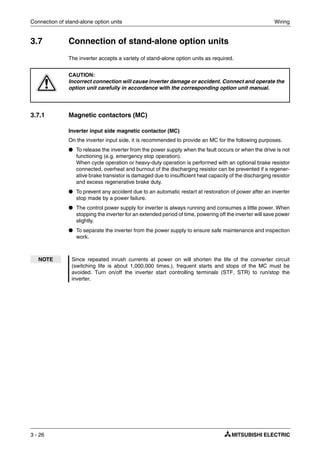 Connection of stand-alone option units Wiring
3 - 26
3.7 Connection of stand-alone option units
The inverter accepts a variety of stand-alone option units as required.
3.7.1 Magnetic contactors (MC)
Inverter input side magnetic contactor (MC)
On the inverter input side, it is recommended to provide an MC for the following purposes.
● To release the inverter from the power supply when the fault occurs or when the drive is not
functioning (e.g. emergency stop operation).
When cycle operation or heavy-duty operation is performed with an optional brake resistor
connected, overheat and burnout of the discharging resistor can be prevented if a regener-
ative brake transistor is damaged due to insufficient heat capacity of the discharging resistor
and excess regenerative brake duty.
● To prevent any accident due to an automatic restart at restoration of power after an inverter
stop made by a power failure.
● The control power supply for inverter is always running and consumes a little power. When
stopping the inverter for an extended period of time, powering off the inverter will save power
slightly.
● To separate the inverter from the power supply to ensure safe maintenance and inspection
work.
E
CAUTION:
Incorrect connection will cause inverter damage or accident. Connect and operate the
option unit carefully in accordance with the corresponding option unit manual.
NOTE Since repeated inrush currents at power on will shorten the life of the converter circuit
(switching life is about 1,000,000 times.), frequent starts and stops of the MC must be
avoided. Turn on/off the inverter start controlling terminals (STF, STR) to run/stop the
inverter.
 