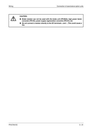 Wiring Connection of stand-alone option units
FR-E700 EC 3 - 31
E
CAUTION:
● Brake resistor can not be used with the brake unit (FR-BU2), high power factor
converter (FR-HC), power supply regeneration converter (FR-CV), etc.
● Do not connect a resistor directly to the DC terminals + and –. This could cause a
fire.
 