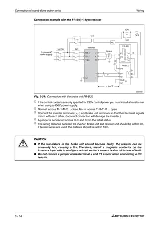 Connection of stand-alone option units Wiring
3 - 34
Connection example with the FR-BR(-H) type resistor
ቢ
If the control contacts are only specified for 230V control power you must install a transformer
when using a 400V power supply.
ባ Normal: across TH1-TH2 ... close, Alarm: across TH1-TH2 ... open
ቤ
Connect the inverter terminals (+, −) and brake unit terminals so that their terminal signals
match with each other. (Incorrect connection will damage the inverter.)
ብ A jumper is connected across BUE and SD in the initial status.
ቦ
The wiring distance between the inverter, brake unit and resistor unit should be within 5m.
If twisted wires are used, the distance should be within 10m.
002045E
Fig. 3-24: Connection with the brake unit FR-BU2
E
CAUTION:
● If the transistors in the brake unit should become faulty, the resistor can be
unusually hot, causing a fire. Therefore, install a magnetic contactor on the
inverters input side to configure a circuit so that a current is shut off in case of fault.
● Do not remove a jumper across terminal + and P1 except when connecting a DC
reactor.
ON
3-phase AC
power supply
OFF
Inverter
≤ 5m ቦ
M
3~
Motor
ቤ
ባ
ቤ
ብ
T ቢ
 