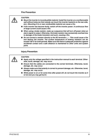 FR-E700 EC III
Fire Prevention
Injury Prevention
E
CAUTION:
● Mount the inverter to incombustible material. Install the inverter on a nonflammable
wall without holes (so that nobody can touch the inverter heatsink on the rear side,
etc.). Mounting it to or near combustible material can cause a fire.
● If the inverter has become faulty, switch off the inverter power. A continuous flow
of large current could cause a fire.
● When using a brake resistor, make up a sequence that will turn off power when an
alarm signal is output. Otherwise, the brake resistor may excessively overheat due
to damage of the brake transistor and such, causing a fire.
● Do not connect a resistor directly to the DC terminals +, –. This could cause a fire
and destroy the inverter. The surface temperature of braking resistors can far
exceed 100°C for brief periods. Make sure that there is adequate protection against
accidental contact and a safe distance is maintained to other units and system
parts.
E
CAUTION:
● Apply only the voltage specified in the instruction manual to each terminal. Other-
wise, burst, damage, etc. may occur.
● Ensure that the cables are connected to the correct terminals. Otherwise, burst,
damage, etc. may occur.
● Always make sure that polarity is correct to prevent damage, etc. Otherwise, burst,
damage, etc. may occur.
● While power is on or for some time after power-off, do not touch the inverter as it
is hot and you may get burnt.
 