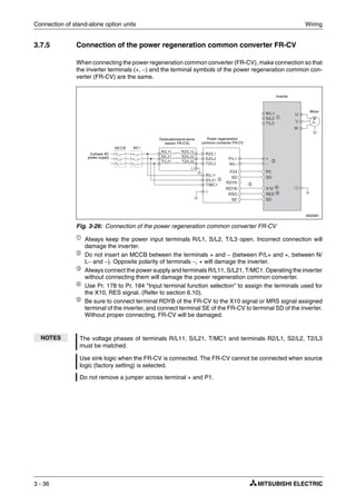 Connection of stand-alone option units Wiring
3 - 36
3.7.5 Connection of the power regeneration common converter FR-CV
When connecting the power regeneration common converter (FR-CV), make connection so that
the inverter terminals (+, −) and the terminal symbols of the power regeneration common con-
verter (FR-CV) are the same.
ቢ
Always keep the power input terminals R/L1, S/L2, T/L3 open. Incorrect connection will
damage the inverter.
ባ Do not insert an MCCB between the terminals + and − (between P/L+ and +, between N/
L− and −). Opposite polarity of terminals −, + will damage the inverter.
ቤ
Always connect the power supply and terminals R/L11, S/L21, T/MC1. Operating the inverter
without connecting them will damage the power regeneration common converter.
ብ
Use Pr. 178 to Pr. 184 "Input terminal function selection" to assign the terminals used for
the X10, RES signal. (Refer to section 6.10).
ቦ Be sure to connect terminal RDYB of the FR-CV to the X10 signal or MRS signal assigned
terminal of the inverter, and connect terminal SE of the FR-CV to terminal SD of the inverter.
Without proper connecting, FR-CV will be damaged.
I002061
Fig. 3-26: Connection of the power regeneration common converter FR-CV
NOTES The voltage phases of terminals R/L11, S/L21, T/MC1 and terminals R2/L1, S2/L2, T2/L3
must be matched.
Use sink logic when the FR-CV is connected. The FR-CV cannot be connected when source
logic (factory setting) is selected.
Do not remove a jumper across terminal + and P1.
Inverter
Dedicatedstand-alone
reactor FR-CVL
Power regeneration
common converter FR-CV
3-phase AC
power supply
Motor
M
3~
ባ
ቤ
ቢ
ቦ
ብ
ብ
 