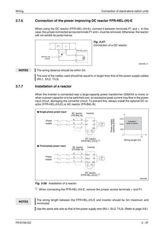 Wiring Connection of stand-alone option units
FR-E700 EC 3 - 37
3.7.6 Connection of the power improving DC reactor FFR-HEL-(H)-E
When using the DC reactor (FFR-HEL-(H)-E), connect it between terminals P1 and +. In this
case, the jumper connected across terminals P1 and + must be removed. Otherwise, the reactor
will not exhibit its performance.
3.7.7 Installation of a reactor
When the inverter is connected near a large-capacity power transformer (500kVA or more) or
when a power capacitor is to be switched over, an excessive peak current may flow in the power
input circuit, damaging the converter circuit. To prevent this, always install the optional DC re-
actor (FFR-HEL-(H)-E) or AC reactor (FR-BAL-B).
ቢ
When connecting the FFR-HEL-(H)-E, remove the jumper across terminals + and P1.
Fig. 3-27:
Connection of a DC reactor
I002048E_N
NOTES The wiring distance should be within 5m.
The size of the cables used should be equal to or larger than that of the power supply cables
(R/L1, S/L2, T/L3).
I002038E
Fig. 3-28: Installation of a reactor
NOTES
The wiring length between the FFR-HEL-(H)-E and inverter should be 5m maximum and
minimized.
Use the same wire size as that of the power supply wire (R/L1, S/L2, T/L3). (Refer to page 3-9.)
FFR-HEL-(H)-E
Remove the
jumper.
Power
supply
AC reactor
(FR-BAL-B)
DC reactor
(FFR-HEL-(H)-E) ቢ
Installation
range of reactor
Wiring length [m]
Powersupply
capacity[kVA]
M
3~
Inverter
DC reactor
(FFR-HEL-(H)-E) ቢ
Single-phase power input
Three-phase power input
Power
supply
AC reactor
(FR-BAL-B)
Inverter
M
3~
 