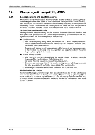 Electromagnetic compatibility (EMC) Wiring
3 - 38
3.8 Electromagnetic compatibility (EMC)
3.8.1 Leakage currents and countermeasures
Mains filters, shielded motor cables, the motor, and the inverter itself cause stationary and var-
iable leakage currents to PE. Since its value depends on the capacitances, carrier frequency,
etc., low acoustic noise operation at the increased carrier frequency of the inverter will increase
the leakage current. Therefore, take the following measures. Select the earth leakage breaker
according to its rated sensitivity current, independently of the carrier frequency setting.
To-earth (ground) leakage currents
Leakage currents may flow not only into the inverter's own line but also into the other lines
through the earth (ground) cable, etc. These leakage currents may operate earth (ground) leak-
age circuit breakers and earth leakage relays unnecessarily.
● Countermeasures
– If the carrier frequency setting is high, decrease the Pr. 72 "PWM frequency selection"
setting. Note that motor noise increases. Selecting Pr. 240 "Soft-PWM operation selec-
tion" makes the sound inoffensive.
– By using earth leakage circuit breakers designed for harmonic and surge suppression
in the inverter's own line and other line, operation can be performed with the carrier
frequency kept high (with low noise).
● To-earth leakage currents
– Take caution as long wiring will increase the leakage current. Decreasing the carrier
frequency of the inverter reduces the leakage current.
– Increasing the motor capacity increases the leakage current.
– Shielded motor cables significantly increase the leakage current to PE (approx. double
the value generated with unshielded motor cables of the same length).
– The leakage current of the 400V class is larger than that of the 200V class.
Line-to-line leakage currents
Harmonics of leakage currents flowing in static capacities between the inverter output cables
may operate the external thermal relay unnecessarily. When the wiring length is long (50m or
more) for the 400V class small-capacity model (FR-E700-170 or less), the external thermal relay
is likely to operate unnecessarily because the ratio of the leakage current to the rated motor
current increases.
 