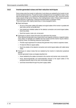 Electromagnetic compatibility (EMC) Wiring
3 - 42
3.8.2 Inverter-generated noises and their reduction techniques
Some noises enter the inverter to malfunction it and others are radiated by the inverter to mal-
function peripheral devices. Though the inverter is designed to be insusceptible to noises, it han-
dles low-level signals, so it requires the following basic techniques. Also, since the inverter
chops outputs at high carrier frequency, that could generate noises. If these noises cause pe-
ripheral devices to malfunction, measures should be taken to suppress noises.
These techniques differ slightly depending on noise propagation paths.
● Basic techniques
– Do not run the power cables (I/O cables) and signal cables of the inverter in parallel with
each other and do not bundle them.
– Use twisted pair shielded cables for the detector connection and control signal cables.
Earth the shield.
– Earth the inverter, motor, etc. at one point.
● Techniques to reduce noises that enter and malfunction the inverter
When devices that generate many noises (which use magnetic contactors, magnetic brakes,
many relays, for example) are installed near the inverter and the inverter may be malfunc-
tioned by noises, the following measures must be taken:
– Provide surge suppressors for devices that generate many noises to suppress noises.
– Fit data line filters to signal cables.
– Earth the shields of the detector connection and control signal cables with cable clamp
metal.
● Techniques to reduce noises that are radiated by the inverter to malfunction peripheral
devices
Inverter-generated noises are largely classified into:
– those radiated by the cables connected to the inverter and inverter main circuits (I/O),
– those electromagnetically and electrostatically induced to the signal cables of the
peripheral devices close to the main circuit power supply,
– and those transmitted through the power supply cables.
 