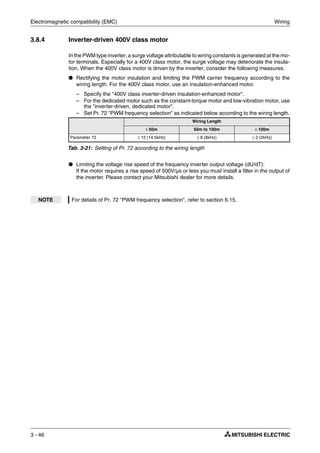 Electromagnetic compatibility (EMC) Wiring
3 - 46
3.8.4 Inverter-driven 400V class motor
In the PWM type inverter, a surge voltage attributable to wiring constants is generated at the mo-
tor terminals. Especially for a 400V class motor, the surge voltage may deteriorate the insula-
tion. When the 400V class motor is driven by the inverter, consider the following measures:
● Rectifying the motor insulation and limiting the PWM carrier frequency according to the
wiring length. For the 400V class motor, use an insulation-enhanced motor.
– Specify the "400V class inverter-driven insulation-enhanced motor".
– For the dedicated motor such as the constant-torque motor and low-vibration motor, use
the "inverter-driven, dedicated motor".
– Set Pr. 72 "PWM frequency selection" as indicated below according to the wiring length.
● Limiting the voltage rise speed of the frequency inverter output voltage (dU/dT):
If the motor requires a rise speed of 500V/µs or less you must install a filter in the output of
the inverter. Please contact your Mitsubishi dealer for more details.
Wiring Length
≤ 50m 50m to 100m ≥ 100m
Parameter 72 ≤ 15 (14.5kHz) ≤ 8 (8kHz) ≤ 2 (2kHz)
Tab. 3-21: Setting of Pr. 72 according to the wiring length
NOTE For details of Pr. 72 "PWM frequency selection", refer to section 6.15.
 