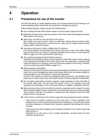 Operation Precautions for use of the inverter
FR-E700 EC 4 - 1
4 Operation
4.1 Precautions for use of the inverter
The FR-E700 series is a highly reliable product, but incorrect peripheral circuit making or op-
eration/handling method may shorten the product life or damage the product.
Before starting operation, always recheck the following items.
● Use crimping terminals with insulation sleeve to wire the power supply and motor.
● Application of power to the output terminals (U, V, W) of the inverter will damage the inverter.
Never perform such wiring.
● After wiring, wire offcuts must not be left in the inverter.
Wire offcuts can cause an alarm, failure or malfunction. Always keep the inverter clean.
When drilling mounting holes in a control box etc., take care not to allow chips and other
foreign matter to enter the inverter.
● Use cables of the size to make a voltage drop 2% maximum.
If the wiring distance is long between the inverter and motor, a main circuit cable voltage
drop will cause the motor torque to decrease especially at the output of a low frequency.
(Refer to page 3-9 for the recommended cable sizes.)
● The overall wiring length should be 500m maximum.
Especially for long distance wiring, the fast-response current limit function may be reduced
or the equipment connected to the inverter output side may malfunction or become faulty
under the influence of a charging current due to the stray capacity of the wiring. Therefore,
note the overall wiring length. (Refer to page 3-12.)
● Electromagnetic Compatibility
Operation of the frequency inverter can cause electromagnetic interference in the input and
output that can be propagated by cable (via the power input lines), by wireless radiation to
nearby equipment (e.g. AM radios) or via data and signal lines.
Use AC or DC reactors to reduce line propagated noise (harmonics). Use shielded motor
power lines to reduce output noise (refer also to section 3.8 Electromagnetic Compatibility).
● Do not install a power factor correction capacitor, surge suppressor or radio noise filter on
the inverter output side. This will cause the inverter to trip or the capacitor and surge
suppressor to be damaged. If any of the above devices is installed, immediately remove it.
● Before starting wiring or other work after the inverter is operated, wait for at least 10 minutes
after the power supply has been switched off, and check that there are no residual voltage
using a tester or the like. The capacitor is charged with high voltage for some time after
power off and it is dangerous.
● A short circuit or earth fault on the inverter output side may damage the inverter modules.
– Fully check the insulation resistance of the circuit prior to inverter operation since
repeated short circuits caused by peripheral circuit inadequacy or an earth fault caused
by wiring inadequacy or reduced motor insulation resistance may damage the inverter
modules.
– Fully check the to-earth insulation and inter-phase insulation of the inverter output side
before power-on.
Especially for an old motor or use in hostile atmosphere, securely check the motor
insulation resistance etc.
 
